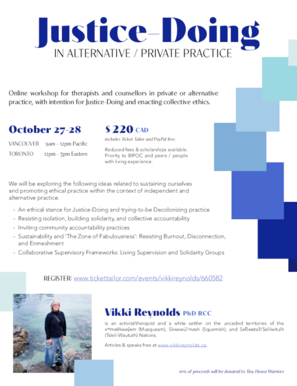 Justice-Doing IN ALTERNATIVE / PRIVATE PRACTICE Vikki Reynolds PhD RCC is an activist/therapist and a white settler on the unceded territories of the xwmǝθkwǝỷǝm (Musqueam), Skwxwú7mesh (Squamish), and Sǝl̓ílwǝtaʔ/Selilwitulh (Tsleil-Waututh) Nations. Articles & speaks free at www.vikkireynolds.ca. Online workshop for therapists and counsellors in private or alternative practice, with intention for Justice-Doing and enacting collective ethics. October 27-28 VANCOUVER 9am - 12pm Pacific TORONTO 12pm - 3pm Eastern 10% of proceeds will be donated to Tiny House Warriors $ 220 CAD includes Ticket Tailor and PayPal fees Reduced fees & scholarships available. Priority to BIPOC and peers / people with living experience. REGISTER: www.tickettailor.com/events/vikkireynolds/660582 We will be exploring the following ideas related to sustaining ourselves and promoting ethical practice within the context of independent and alternative practice. An ethical stance for Justice-Doing and trying-to-be Decolonizing practice Resisting isolation, building solidarity, and collective accountability Inviting community accountability practices Sustainability and ‘The Zone of Fabulousness’: Resisting Burnout, Disconnection, and Enmeshment Collaborative Supervisory Frameworks: Living Supervision and Solidarity Groups - - - - -
