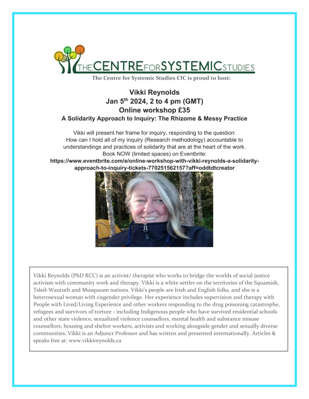 The Centre for Systemic Studies CIC is proud to host: Vikki Reynolds Jan 5th 2024, 2 to 4 pm (GMT) Online workshop £35 A Solidarity Approach to Inquiry: The Rhizome & Messy Practice Vikki will present her frame for inquiry, responding to the question: How can I hold all of my inquiry (Research methodology) accountable to understandings and practices of solidarity that are at the heart of the work. Book NOW (limited spaces) on Eventbrite: https://www.eventbrite.com/e/online-workshop-with-vikki-reynolds-a-solidarity-approach-to-inquiry-tickets-770251562157?aff=oddtdtcreator