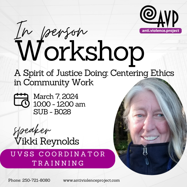 U V S S C O O R D I N A T O R T R A I N N I N G In person speaker Workshop A Spirit of Justice Doing: Centering Ethics in Community Work Vikki Reynolds March 7, 2024 10:00 - 12:00 am SUB - B028 Phone: 250-721-8080 www.antiviolenceproject.com