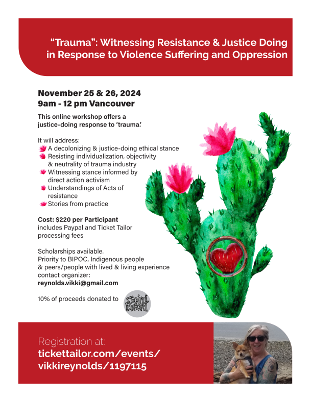 This online workshop offers a justice-doing response to ‘trauma.’ It will address: A decolonizing & justice-doing ethical stance Resisting individualization, objectivity & neutrality of trauma industry Witnessing stance informed by direct action activism Understandings of Acts of resistance Stories from practice Cost: $220 per Participant includes Paypal and Ticket Tailor processing fees Scholarships available. Priority to BIPOC, Indigenous people & peers/people with lived & living experience contact organizer: reynolds.vikki@gmail.com 10% of proceeds donated to “Trauma”: Witnessing Resistance & Justice Doing in Response to Violence Suffering and Oppression Registration at: tickettailor.com/events/vikkireynolds/1197115 November 25 & 26, 2024 9am - 12 pm Vancouver